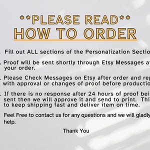 May include: A white background with black text outlining how to order a personalized product. The text reads: **PLEASE READ** HOW TO ORDER 1. Fill out ALL sections of the Personalization Section. 2. Proof will be sent shortly through Etsy Messages after your order. 3. Please Check Messages on Etsy after order and reply with approval or changes of proof before production. 4. If there is no response after 24 hours of proof being sent then we will approve it and send to print. This is to keep shipping fast and deliver item on time. 5. Feel Free to contact us for any questions and we will gladly help. Thank You