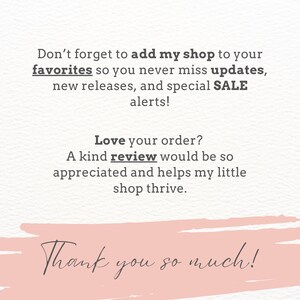 May include: A white card with dark gray text that reads: Don't forget to add my shop to your favorites so you never miss updates, new releases, and special SALE alerts! Love your order? A kind review would be so appreciated. Thank you so much!