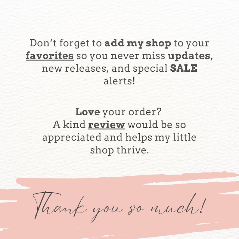 May include: A white card with dark gray text that reads: Don't forget to add my shop to your favorites so you never miss updates, new releases, and special SALE alerts! Love your order? A kind review would be so appreciated. Thank you so much!