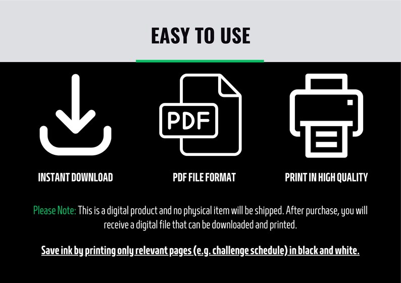 May include: A digital download icon, a PDF file icon, and a printer icon. The text reads "Easy to Use", "Instant Download", "PDF File Format", and "Print in High Quality". The text also reads "Please Note: This is a digital product and no physical item will be shipped. After purchase, you will receive a digital file that can be downloaded and printed." and "Save ink by printing only relevant pages (e.g. challenge schedule) in black and white."