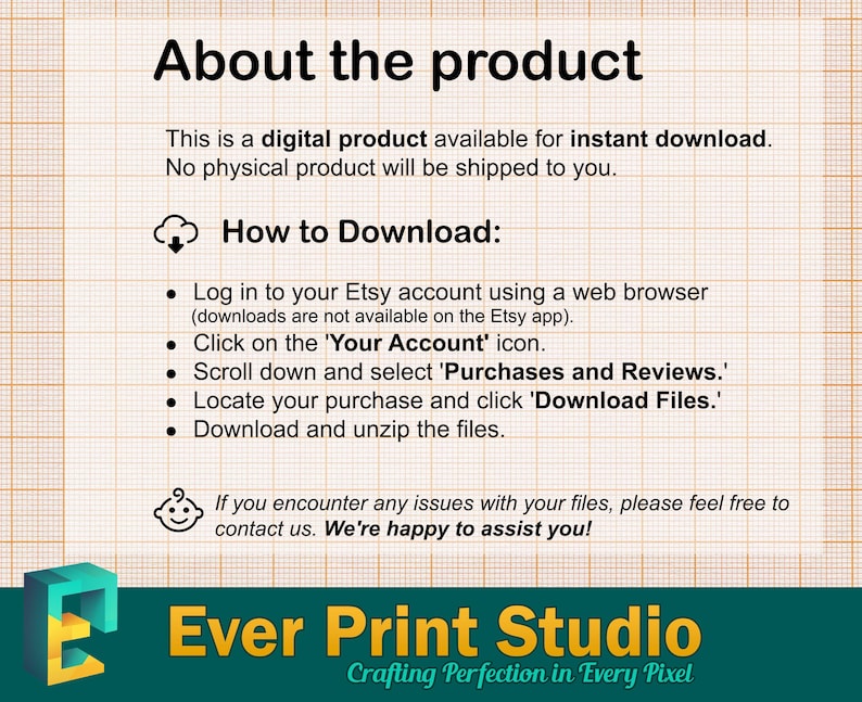 May include: A graphic with instructions for downloading a digital product. It features a cloud icon, bullet points, and the text "How to Download:" and "Log in to your Etsy account using a web browser (downloads are not available on the Etsy app). Click on the 'Your Account' icon. Scroll down and select 'Purchases and Reviews.' Locate your purchase and click 'Download Files.' Download and unzip the files."  The graphic also includes a small baby face icon and the text "If you encounter any issues with your files, please feel free to contact us. We're happy to assist you!"  The graphic also includes the text "Ever Print Studio Crafting Perfection in Every Pixel".