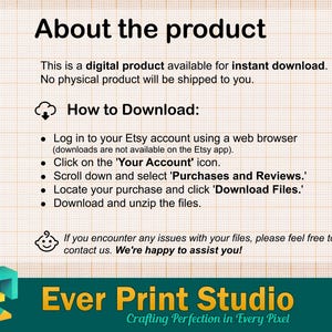 May include: A graphic with instructions for downloading a digital product. It features a cloud icon, bullet points, and the text "How to Download:" and "Log in to your Etsy account using a web browser (downloads are not available on the Etsy app). Click on the 'Your Account' icon. Scroll down and select 'Purchases and Reviews.' Locate your purchase and click 'Download Files.' Download and unzip the files."  The graphic also includes a small baby face icon and the text "If you encounter any issues with your files, please feel free to contact us. We're happy to assist you!"  The graphic also includes the text "Ever Print Studio Crafting Perfection in Every Pixel".