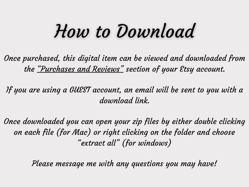 May include: Text instructions on how to download a digital item purchased from Etsy. The text explains how to access the download from the "Purchases and Reviews" section of the Etsy account, how to access the download link if using a GUEST account, and how to open the zip files on a Mac or Windows computer.