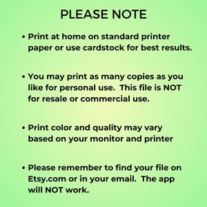 May include: A green background with white text outlining important information about printing digital files. The text reads: "PLEASE NOTE"  "Print at home on standard printer paper or use cardstock for best results." "You may print as many copies as you like for personal use. This file is NOT for resale or commercial use." "Print color and quality may vary based on your monitor and printer." "Please remember to find your file on Etsy.com or in your email. The app will NOT work."