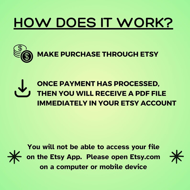 May include: A green and white graphic explaining how to purchase and download a digital product on Etsy. The graphic includes a dollar sign, a download arrow, and the text "MAKE PURCHASE THROUGH ETSY", "ONCE PAYMENT HAS PROCESSED, THEN YOU WILL RECEIVE A PDF FILE IMMEDIATELY IN YOUR ETSY ACCOUNT", and "You will not be able to access your file on the Etsy App. Please open Etsy.com on a computer or mobile device."
