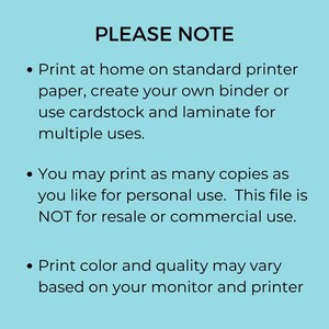 May include: A blue background with white text that reads "PLEASE NOTE" followed by three bullet points. The first bullet point says "Print at home on standard printer paper, create your own binder or use cardstock and laminate for multiple uses." The second bullet point says "You may print as many copies as you like for personal use. This file is NOT for resale or commercial use." The third bullet point says "Print color and quality may vary based on your monitor and printer."