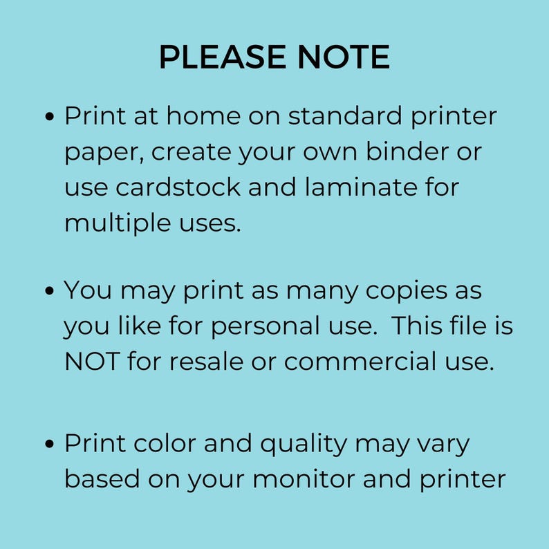 May include: A blue background with white text that reads "PLEASE NOTE" followed by three bullet points. The first bullet point says "Print at home on standard printer paper, create your own binder or use cardstock and laminate for multiple uses." The second bullet point says "You may print as many copies as you like for personal use. This file is NOT for resale or commercial use." The third bullet point says "Print color and quality may vary based on your monitor and printer."