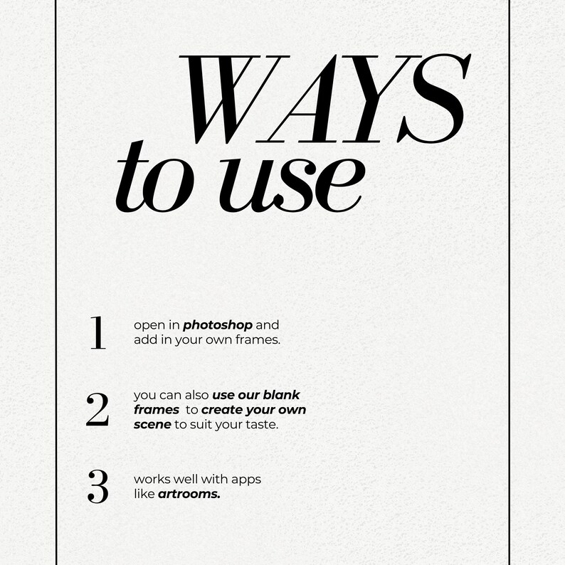 May include: A white background with black text outlining three ways to use a product. The text reads: "WAYS to use 1. open in photoshop and add in your own frames. 2. you can also use our blank frames to create your own scene to suit your taste. 3. works well with apps like artrooms."