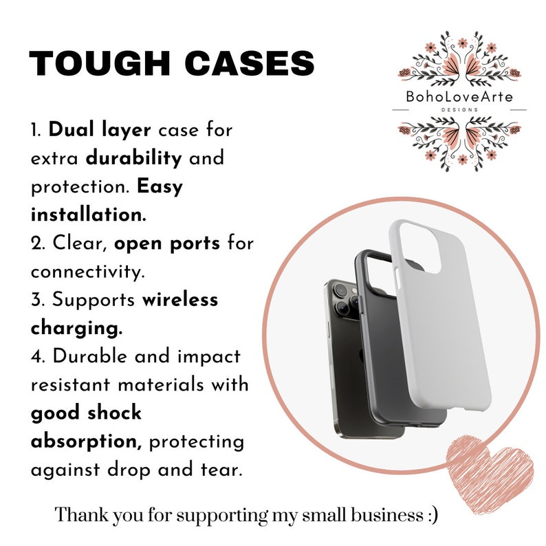 May include: A white phone case with a black phone inside. The case is made of durable materials and has open ports for connectivity. The text "TOUGH CASES" is at the top of the image. The text "Boho Love Arte DESIGNS" is at the top right of the image. The text "1. Dual layer case for extra durability and protection. Easy installation. 2. Clear, open ports for connectivity. 3. Supports wireless charging. 4. Durable and impact resistant materials with good shock absorption, protecting against drop and tear. Thank you for supporting my small business :)" is at the left of the image.