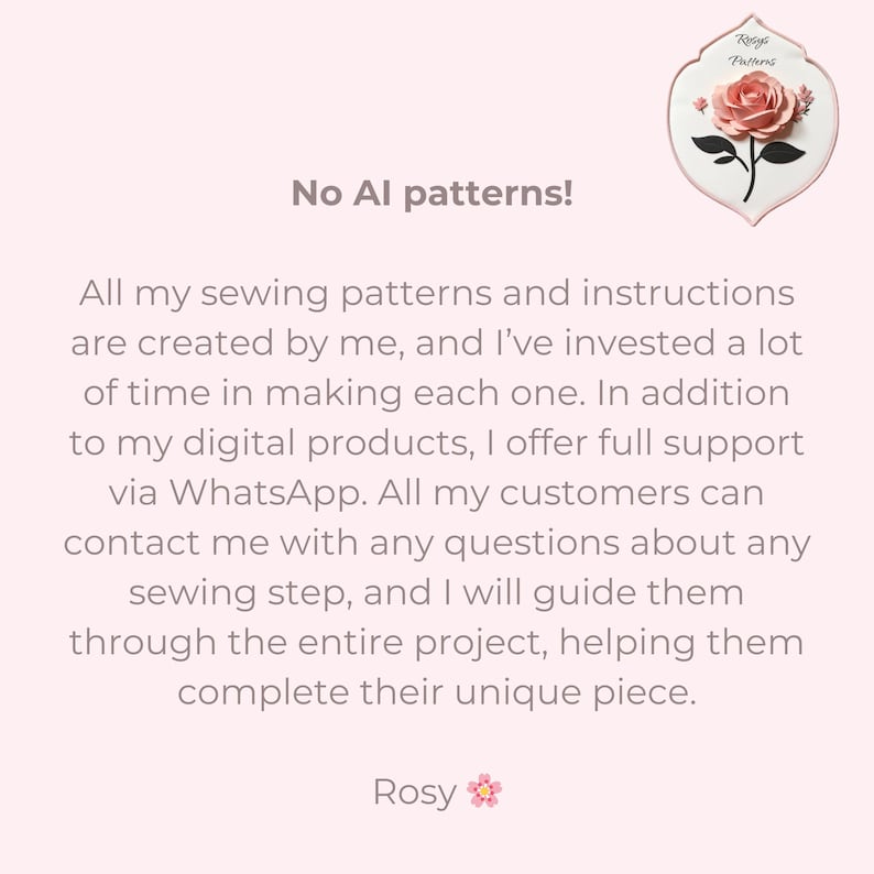 May include: A pink and white tile with a pink rose illustration and the text "Rosy Patterns". The text "No AI patterns!" is written in black text on a pink background. The text below reads: "All my sewing patterns and instructions are created by me, and I've invested a lot of time in making each one. In addition to my digital products, I offer full support via WhatsApp. All my customers can contact me with any questions about any sewing step, and I will guide them through the entire project, helping them complete their unique piece. Rosy".