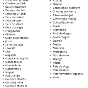 K&ouml;nnte beinhalten: Eine Liste von blumigen und fruchtigen Parf&uuml;m-D&uuml;ften. Die Liste ist in zwei Kategorien unterteilt: "Les fleuris" und "Les fruit&eacute;s". Die blumigen D&uuml;fte umfassen: Brise marine, Balade &agrave; Tokyo, Citronnelle g&eacute;ranium, Coucher de soleil, Douce couverture, Douceur des &icirc;les, Farniente &agrave; Tahiti, Fleur de cerisier, Fleur de coton, Fleur de sakura, Fleur d'oranger, Frangipanier, Hibiscus, Jardin de printemps, Jasmin, La nuit du loup, Lavande, Lilas, Magnolia, Mono&iuml; ananas givr&eacute;, Mono&iuml; des &icirc;les, Mono&iuml; p&ecirc;che, Mono&iuml; vanill&eacute;, Muguet, Nag champa, Orchid&eacute;e blanche, Orchid&eacute;e noire, Orchid&eacute;e et vanille, Pivoine, Tiar&eacute;, Tub&eacute;reuse prestigieuse. Die fruchtigen D&uuml;fte umfassen: Agrumes, Amande, Ananas, Banane, Cerise noire explosive, Chutney cranberry, Citron meringu&eacute;, Cl&eacute;mentine mono&iuml;, Cocktail japonais, Fraise, Framboise, Fruit du dragon, Fruits rouges, Licorne, Melon, Mirabelle, M&ucirc;re musc, Noix de coco, Orange, P&ecirc;che, Pets de singe, Pomme miel, Pomme verte croquante, Yuzu.
