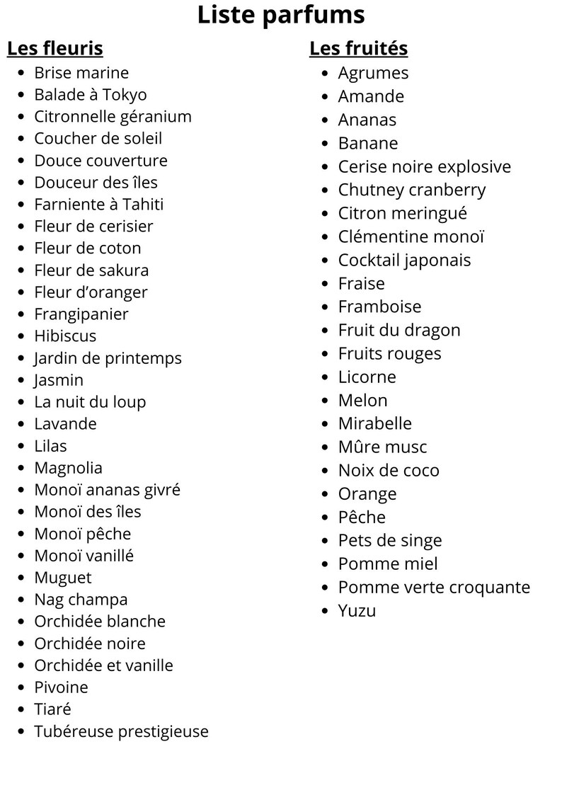 K&ouml;nnte beinhalten: Eine Liste von blumigen und fruchtigen Parf&uuml;m-D&uuml;ften. Die Liste ist in zwei Kategorien unterteilt: "Les fleuris" und "Les fruit&eacute;s". Die blumigen D&uuml;fte umfassen: Brise marine, Balade &agrave; Tokyo, Citronnelle g&eacute;ranium, Coucher de soleil, Douce couverture, Douceur des &icirc;les, Farniente &agrave; Tahiti, Fleur de cerisier, Fleur de coton, Fleur de sakura, Fleur d'oranger, Frangipanier, Hibiscus, Jardin de printemps, Jasmin, La nuit du loup, Lavande, Lilas, Magnolia, Mono&iuml; ananas givr&eacute;, Mono&iuml; des &icirc;les, Mono&iuml; p&ecirc;che, Mono&iuml; vanill&eacute;, Muguet, Nag champa, Orchid&eacute;e blanche, Orchid&eacute;e noire, Orchid&eacute;e et vanille, Pivoine, Tiar&eacute;, Tub&eacute;reuse prestigieuse. Die fruchtigen D&uuml;fte umfassen: Agrumes, Amande, Ananas, Banane, Cerise noire explosive, Chutney cranberry, Citron meringu&eacute;, Cl&eacute;mentine mono&iuml;, Cocktail japonais, Fraise, Framboise, Fruit du dragon, Fruits rouges, Licorne, Melon, Mirabelle, M&ucirc;re musc, Noix de coco, Orange, P&ecirc;che, Pets de singe, Pomme miel, Pomme verte croquante, Yuzu.