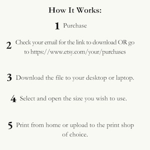 May include: A numbered list of instructions on how to download and print a digital file. The instructions include purchasing the file, checking your email for a download link, downloading the file to your desktop or laptop, selecting and opening the size you wish to use, and printing from home or uploading to a print shop.
