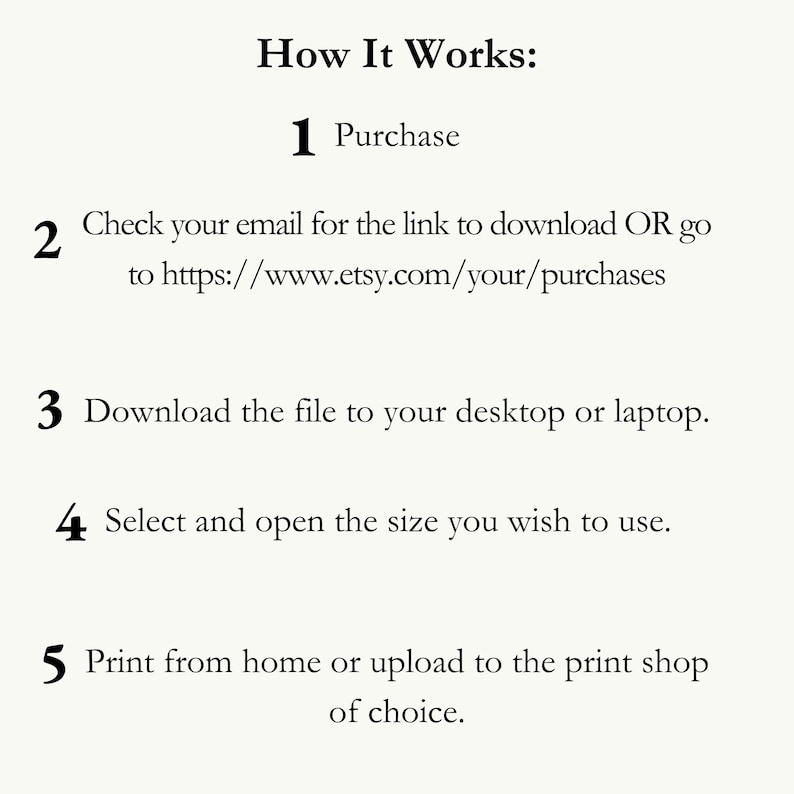 May include: A numbered list of instructions on how to download and print a digital file. The instructions include purchasing the file, checking your email for a download link, downloading the file to your desktop or laptop, selecting and opening the size you wish to use, and printing from home or uploading to a print shop.