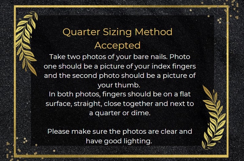 May include: A black and gold graphic with white text explaining the quarter sizing method for nail sizing. The text reads: "Quarter Sizing Method Accepted. Take two photos of your bare nails. Photo one should be a picture of your index fingers and the second photo should be a picture of your thumb. In both photos, fingers should be on a flat surface, straight, close together and next to a quarter or dime. Please make sure the photos are clear and have good lighting."