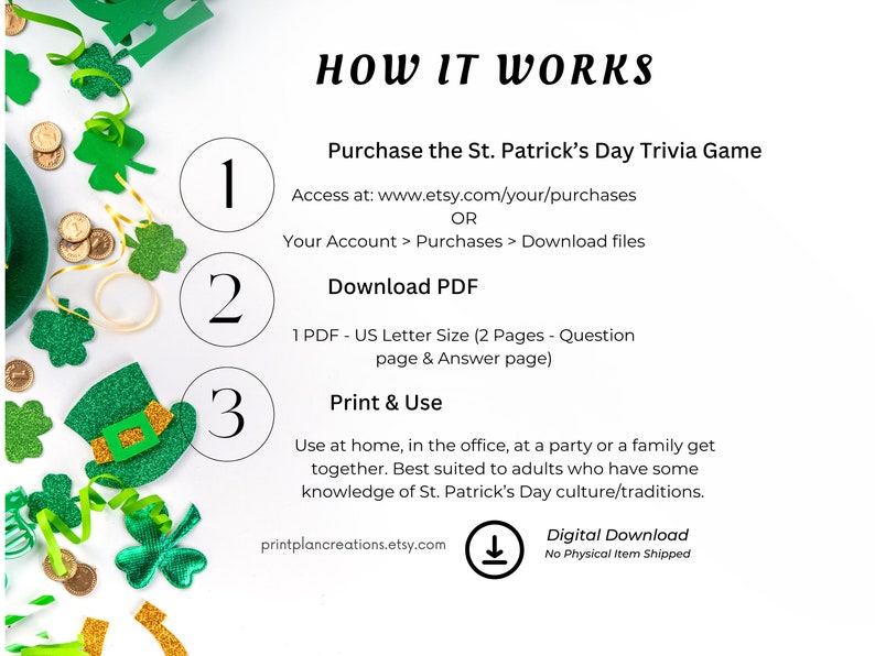 May include: A printable St. Patrick's Day trivia game with instructions on how to purchase, download, and print the game. The game is best suited for adults who have some knowledge of St. Patrick's Day culture and traditions.
