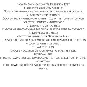 May include: A step-by-step guide on how to download digital files from Etsy. The instructions include logging into your Etsy account, accessing your purchases, locating the digital item, downloading the files, and saving the files to your device. Additional tips are provided for troubleshooting download issues.