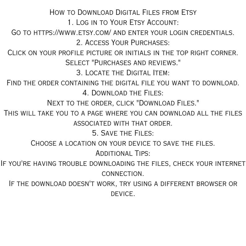 May include: A step-by-step guide on how to download digital files from Etsy. The instructions include logging into your Etsy account, accessing your purchases, locating the digital item, downloading the files, and saving the files to your device. Additional tips are provided for troubleshooting download issues.