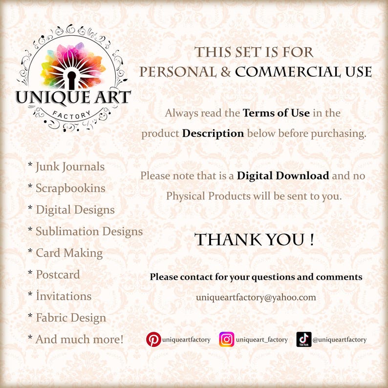 May include: A graphic with the text "UNIQUE ART FACTORY" in a colorful circle with a keyhole. The text "THIS SET IS FOR PERSONAL & COMMERCIAL USE" is above the circle. The text "Always read the Terms of Use in the product Description below before purchasing." is below the circle. The text "Please note that is a Digital Download and no Physical Products will be sent to you." is below the text "THIS SET IS FOR PERSONAL & COMMERCIAL USE". The text "THANK YOU!" is below the text "Please note that is a Digital Download and no Physical Products will be sent to you.". The text "Please contact for your questions and comments uniqueartfactory@yahoo.com" is below the text "THANK YOU!". The text "* Junk Journals * Scrapbookins * Digital Designs * Sublimation Designs * Card Making * Postcard * Invitations * Fabric Design * And much more!" is on the left side of the graphic. The text "uniqueartfactory uniqueart_factory @uniqueartfactory" is below the text "Please contact for your questions and comments uniqueartfactory@yahoo.com".