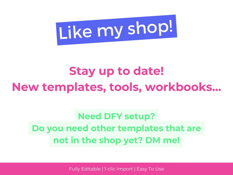 May include: A pink and green graphic with the text "Like my shop!" in blue. The text "Stay up to date! New templates, tools, workbooks..." is in pink. The text "Need DFY setup? Do you need other templates that are not in the shop yet? DM me!" is in green. The text "Fully Editable | 1-clic Import | Easy To Use" is in pink.