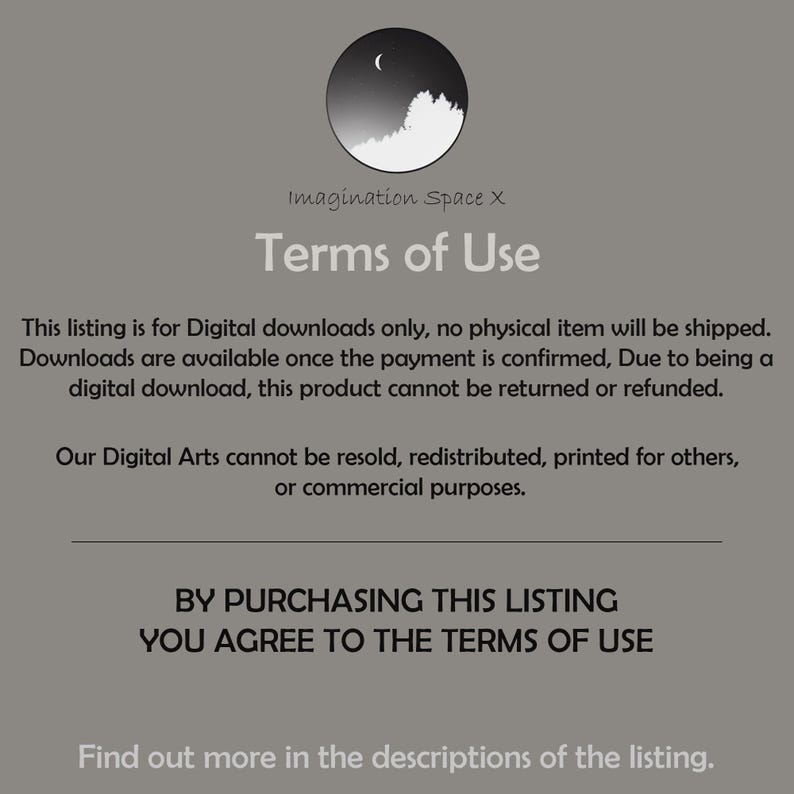 May include: A black and white image with the text "Imagination Space X" and "Terms of Use". The text explains that this listing is for digital downloads only and that no physical item will be shipped. It also states that downloads are available once payment is confirmed and that due to being a digital download, the product cannot be returned or refunded. The text also states that the digital art cannot be resold, redistributed, printed for others, or used for commercial purposes. The text concludes by stating that by purchasing this listing, you agree to the terms of use.