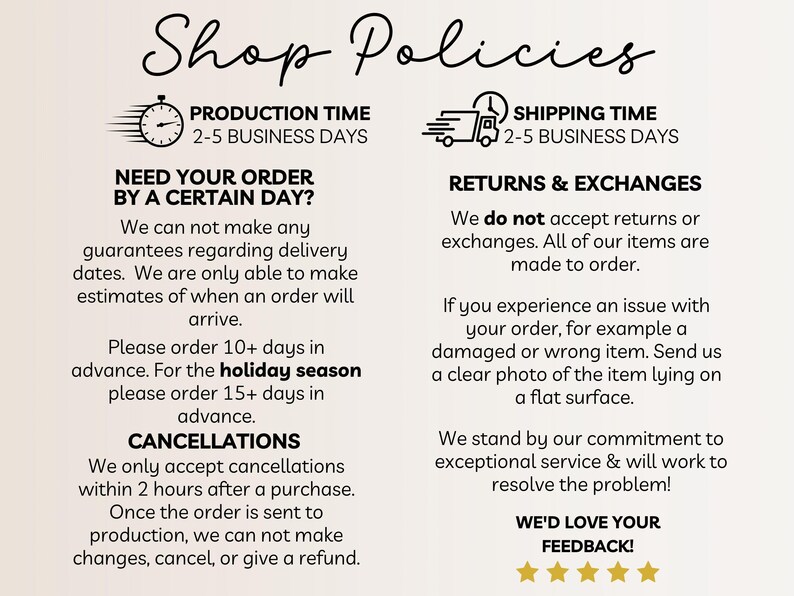 Pu&ograve; includere: Politiche del negozio per un negozio Etsy. Il testo include informazioni sul tempo di produzione, il tempo di spedizione, i resi e gli scambi, le cancellazioni e una richiesta di feedback. Il testo afferma che il tempo di produzione &egrave; di 2-5 giorni lavorativi, il tempo di spedizione &egrave; di 2-5 giorni lavorativi e che i resi e gli scambi non sono accettati. Il testo afferma anche che le cancellazioni sono accettate solo entro 2 ore dall'acquisto. Il testo si conclude con una richiesta di feedback.