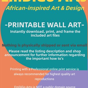 May include: A teal and orange graphic with the text "EmDiGo Arts" in yellow letters. The text "African-inspired Art & Design" is below the logo. The text "PRINTABLE WALL ART" is in white letters on a teal background. The text "Instantly download, print, and frame the included art files" is below the title. The text "Nothing is physically shipped or sent via email" is in white letters on a teal background. The text "Please read the listing description and shop announcement for further information regarding the important how to's" is below the title. The text "Printing with a Professional online print service is always recommended for highest quality art reproductions" is in white letters on a teal background. The text "EmDiGo Arts is NOT a public domain source" is below the title.