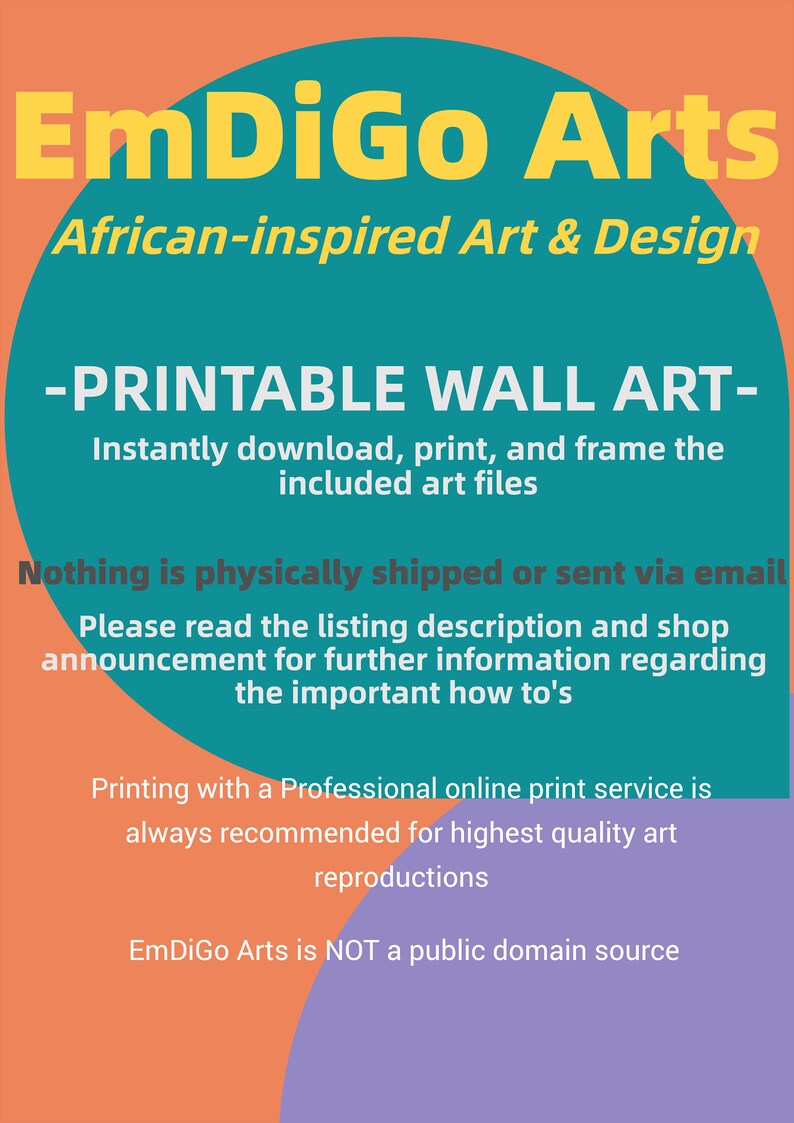 May include: A teal and orange graphic with the text "EmDiGo Arts" in yellow letters. The text "African-inspired Art & Design" is below the logo. The text "PRINTABLE WALL ART" is in white letters on a teal background. The text "Instantly download, print, and frame the included art files" is below the title. The text "Nothing is physically shipped or sent via email" is in white letters on a teal background. The text "Please read the listing description and shop announcement for further information regarding the important how to's" is below the title. The text "Printing with a Professional online print service is always recommended for highest quality art reproductions" is in white letters on a teal background. The text "EmDiGo Arts is NOT a public domain source" is below the title.