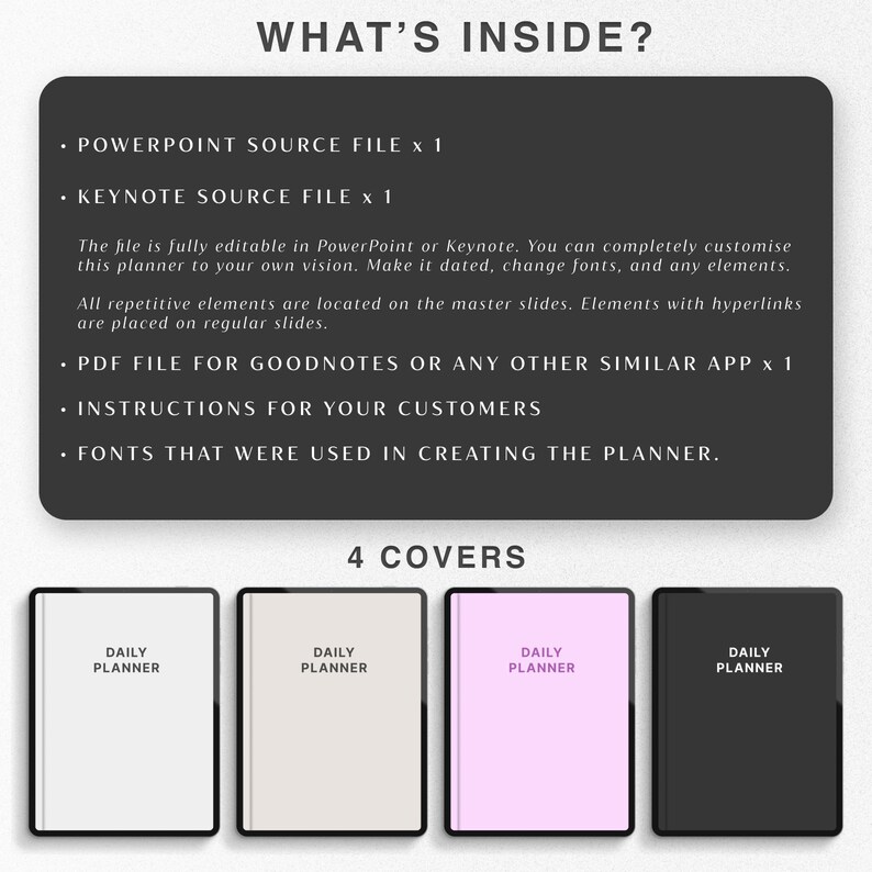 May include: A digital planner with four different cover options. The covers are black, white, light gray, and pink. The text on the covers reads "Daily Planner". The text "What's Inside?" is at the top of the image, followed by a list of the digital planner's contents: PowerPoint source file, Keynote source file, PDF file for Goodnotes or any other similar app, instructions for customers, and fonts used in creating the planner. The text "4 Covers" is below the four cover options.