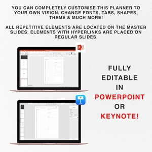May include: Two laptop screens showing a planner template in PowerPoint and Keynote. The text on the screen says "FULLY EDITABLE IN POWERPOINT OR KEYNOTE!" The text above the laptops says "YOU CAN COMPLETELY CUSTOMISE THIS PLANNER TO YOUR OWN VISION. CHANGE FONTS, TABS, SHAPES, THEME & MUCH MORE! ALL REPETITIVE ELEMENTS ARE LOCATED ON THE MASTER SLIDES. ELEMENTS WITH HYPERLINKS ARE PLACED ON REGULAR SLIDES."