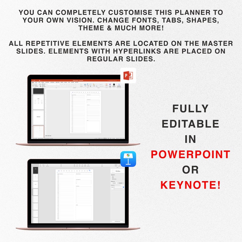 May include: Two laptop screens showing a planner template in PowerPoint and Keynote. The text on the screen says "FULLY EDITABLE IN POWERPOINT OR KEYNOTE!" The text above the laptops says "YOU CAN COMPLETELY CUSTOMISE THIS PLANNER TO YOUR OWN VISION. CHANGE FONTS, TABS, SHAPES, THEME & MUCH MORE! ALL REPETITIVE ELEMENTS ARE LOCATED ON THE MASTER SLIDES. ELEMENTS WITH HYPERLINKS ARE PLACED ON REGULAR SLIDES."