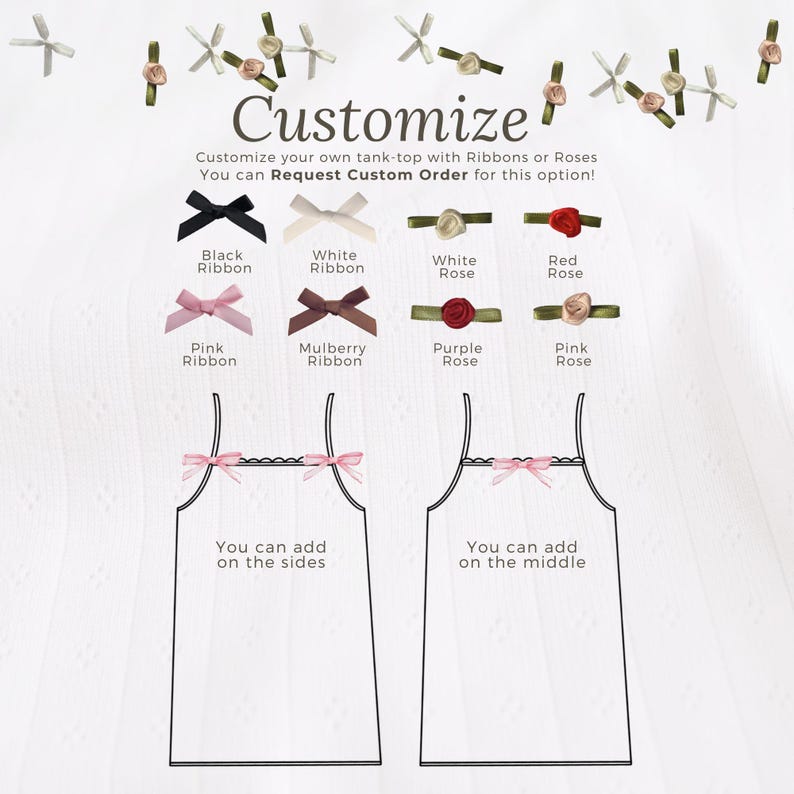 May include: Customize your own tank top with ribbons or roses. Choose from black, white, mulberry, and pink ribbons, or white, red, purple, and pink roses. You can add embellishments on the sides or in the middle of the tank top.