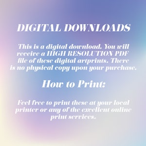 May include: Text on a blurred background that reads "DIGITAL DOWNLOADS" and explains that this is a digital download. You will receive a high resolution PDF file of these digital art prints. There is no physical copy upon your purchase. How to Print: Feel free to print these at your local printer or any of the excellent online print services.