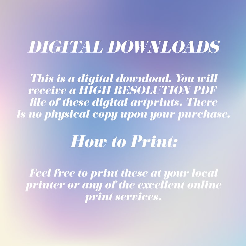 May include: Text on a blurred background that reads "DIGITAL DOWNLOADS" and explains that this is a digital download. You will receive a high resolution PDF file of these digital art prints. There is no physical copy upon your purchase. How to Print: Feel free to print these at your local printer or any of the excellent online print services.