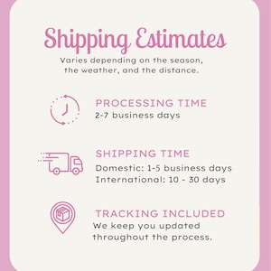 May include: Pink graphic with white text that reads "Shipping Estimates". The text explains that shipping times vary depending on the season, weather, and distance. Three icons with white outlines and black interiors depict processing time, shipping time, and tracking included. The processing time is 2-7 business days. The shipping time is 1-5 business days domestically and 10-30 days internationally. Tracking is included and the customer will be updated throughout the process.