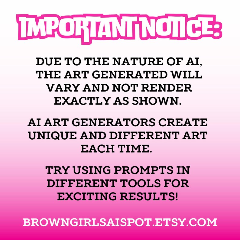 May include: Pink and white text on a pink background with the text "IMPORTANT NOTICE:" at the top. The text explains that AI art generators create unique and different art each time. The text also suggests using prompts in different tools for exciting results. The text ends with the website address "BROWNGIRLSAISPOT.ETSY.COM".