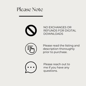 May include: A beige graphic with the text "Please Note" at the top, followed by three bullet points. The first point states "NO EXCHANGES OR REFUNDS FOR DIGITAL DOWNLOADS." The second point says "Please read the listing and description thoroughly prior to purchase." The third point says "Please reach out to me if you have any questions."
