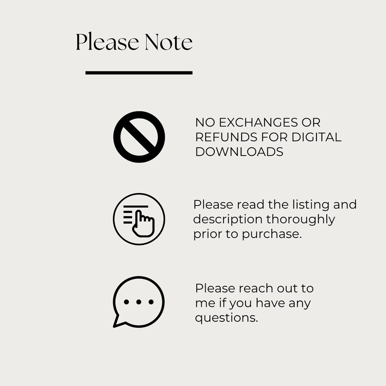 May include: A beige graphic with the text "Please Note" at the top, followed by three bullet points. The first point states "NO EXCHANGES OR REFUNDS FOR DIGITAL DOWNLOADS." The second point says "Please read the listing and description thoroughly prior to purchase." The third point says "Please reach out to me if you have any questions."
