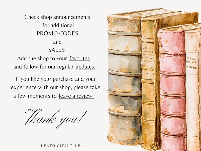 May include: A watercolor illustration of a stack of old, leather-bound books with gold lettering on the spines. The text "Check shop announcements for additional PROMO CODES and SALES! Add the shop to your favorites and follow for our regular updates. If you like your purchase and your experience with our shop, please take a few moments to leave a review. Thank you! HEATDIGITALCLUB" is written below the books.