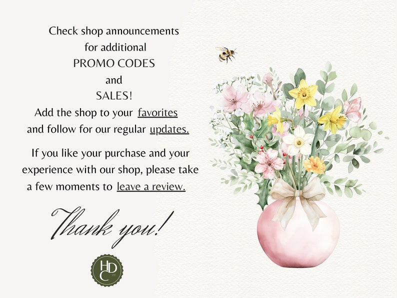 May include: A watercolor illustration of a bouquet of flowers in a pink vase with a beige ribbon. The flowers are pink, white, and yellow. A bee is flying above the flowers. The text "Check shop announcements for additional PROMO CODES and SALES! Add the shop to your favorites and follow for our regular updates. If you like your purchase and your experience with our shop, please take a few moments to leave a review. Thank you!" is written in black text.