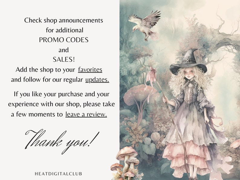 May include: A watercolor illustration of a young witch with long blonde hair wearing a pink and purple dress and a black witch hat. She is holding a stick with a pink ribbon attached to it. The background is a forest with mushrooms and a bird flying in the sky. The text "Check shop announcements for additional PROMO CODES and SALES! Add the shop to your favorites and follow for our regular updates. If you like your purchase and your experience with our shop, please take a few moments to leave a review. Thank you! HEATDIGITALCLUB" is at the bottom of the image.