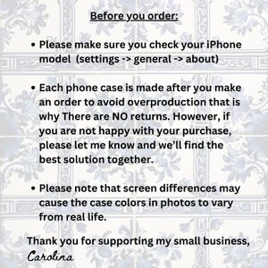 May include: Text on a white background with blue floral patterns. The text reads "Before you order:"  "Please make sure you check your iPhone model (settings -> general -> about)"  "Each phone case is made after you make an order to avoid overproduction that is why There are NO returns. However, if you are not happy with your purchase, please let me know and we'll find the best solution together."  "Please note that screen differences may cause the case colours in photos to vary from real life."  "Thank you for supporting my small business, Carolina"