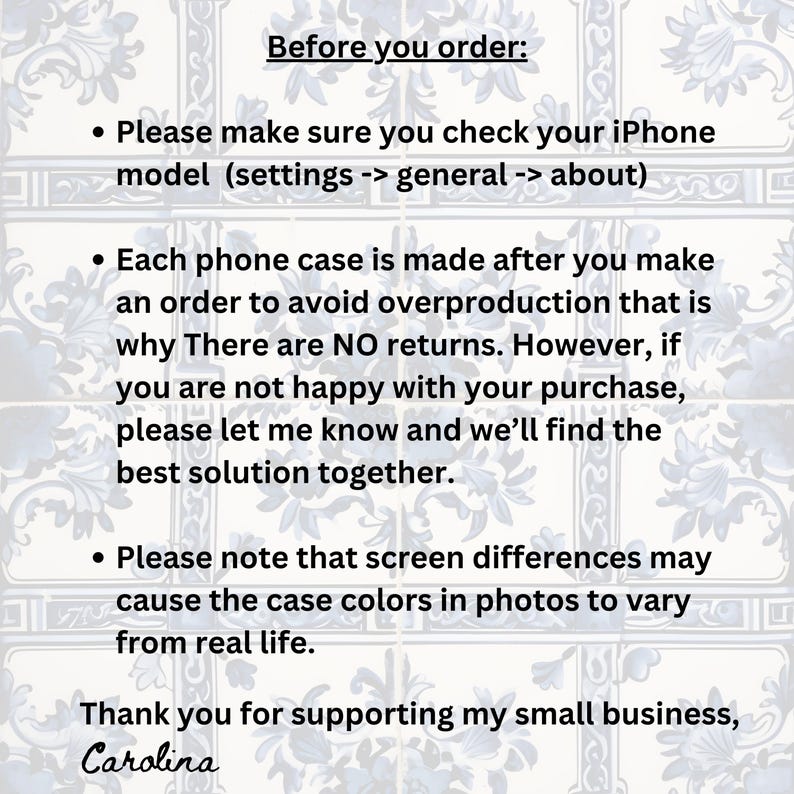 May include: Text on a white background with blue floral patterns. The text reads "Before you order:"  "Please make sure you check your iPhone model (settings -> general -> about)"  "Each phone case is made after you make an order to avoid overproduction that is why There are NO returns. However, if you are not happy with your purchase, please let me know and we'll find the best solution together."  "Please note that screen differences may cause the case colours in photos to vary from real life."  "Thank you for supporting my small business, Carolina"