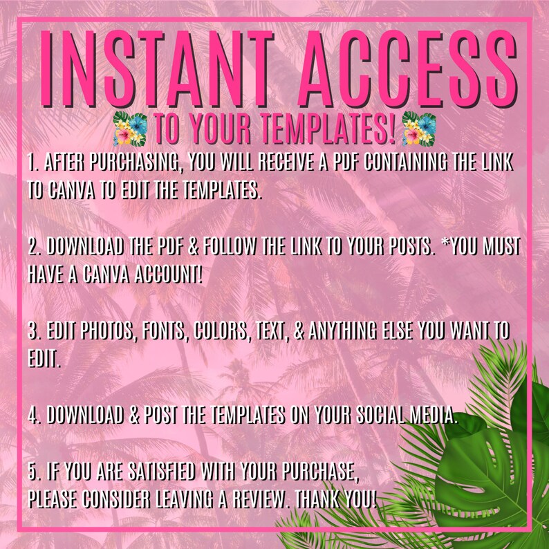 May include: Pink and green tropical leaf background with white text that says "INSTANT ACCESS TO YOUR TEMPLATES!" and instructions on how to access and edit templates. The instructions include downloading a PDF, following a link to Canva, editing photos, fonts, colors, and text, downloading and posting the templates on social media, and leaving a review.