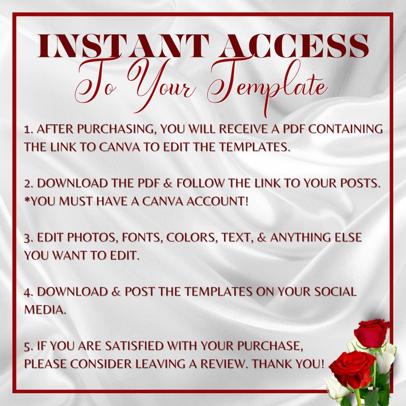 May include: White background with red text that reads "INSTANT ACCESS To Your Template".  The text below explains how to access and edit a template.  The text is: 1. After purchasing, you will receive a PDF containing the link to Canva to edit the templates. 2. Download the PDF & follow the link to your posts. *You must have a Canva account! 3. Edit photos, fonts, colors, text, & anything else you want to edit. 4. Download & post the templates on your social media. 5. If you are satisfied with your purchase, please consider leaving a review. Thank you!