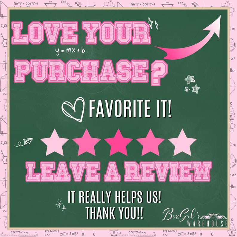 May include: A green chalkboard with pink text that reads "Love your purchase? Favourite it! Leave a review. It really helps us! Thank you!!"  There are five pink stars and a pink heart. The text "Boss Girl's Warehouse" is also on the chalkboard.