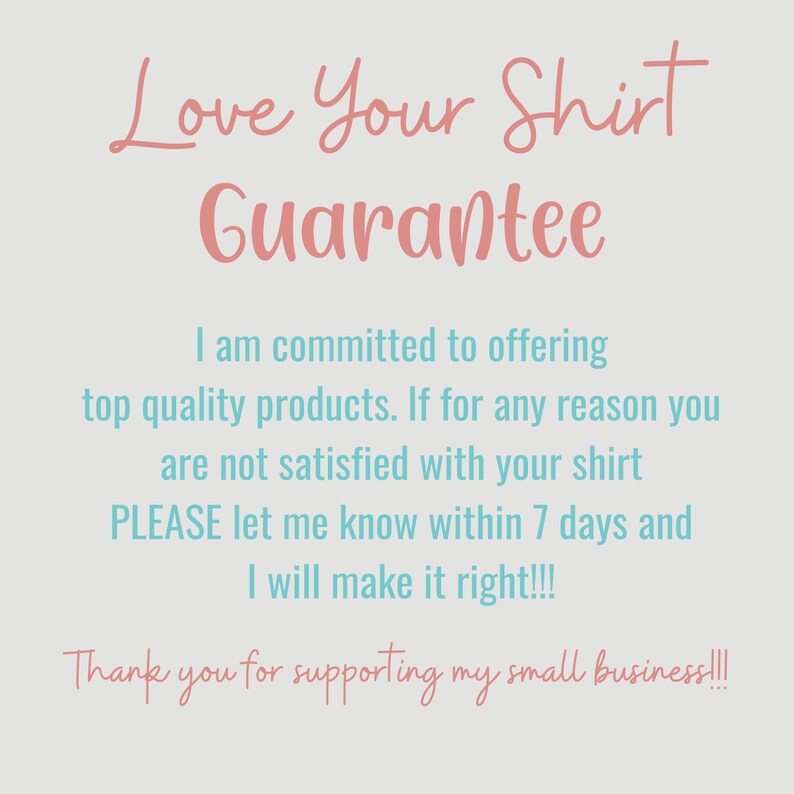 May include: A pink and blue text graphic with the words "Love Your Shirt Guarantee" and a message about a 7-day satisfaction guarantee. The text reads: "I am committed to offering top quality products. If for any reason you are not satisfied with your shirt PLEASE let me know within 7 days and I will make it right!!! Thank you for supporting my small business!!!"