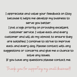 May include: Text on a white background that reads: "I appreciate and value your feedback on Etsy because it helps me develop my business to serve you better. I put a high priority on providing excellent customer service. I value each and every customer and will do my utmost to ensure they are satisfied. I continue to strive to improve each and every day. Please contact with any suggestions or concerns and give me a chance to solve any issues. If you have any questions please contact me. Thank you for supporting my small business!!!"