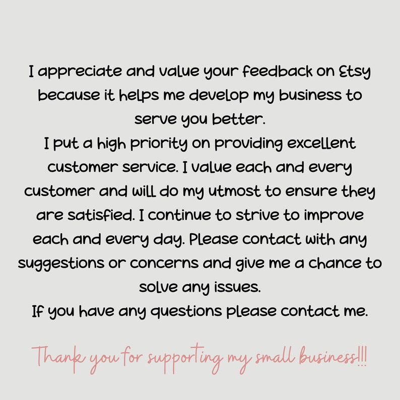 May include: Text on a white background that reads: "I appreciate and value your feedback on Etsy because it helps me develop my business to serve you better. I put a high priority on providing excellent customer service. I value each and every customer and will do my utmost to ensure they are satisfied. I continue to strive to improve each and every day. Please contact with any suggestions or concerns and give me a chance to solve any issues. If you have any questions please contact me. Thank you for supporting my small business!!!"