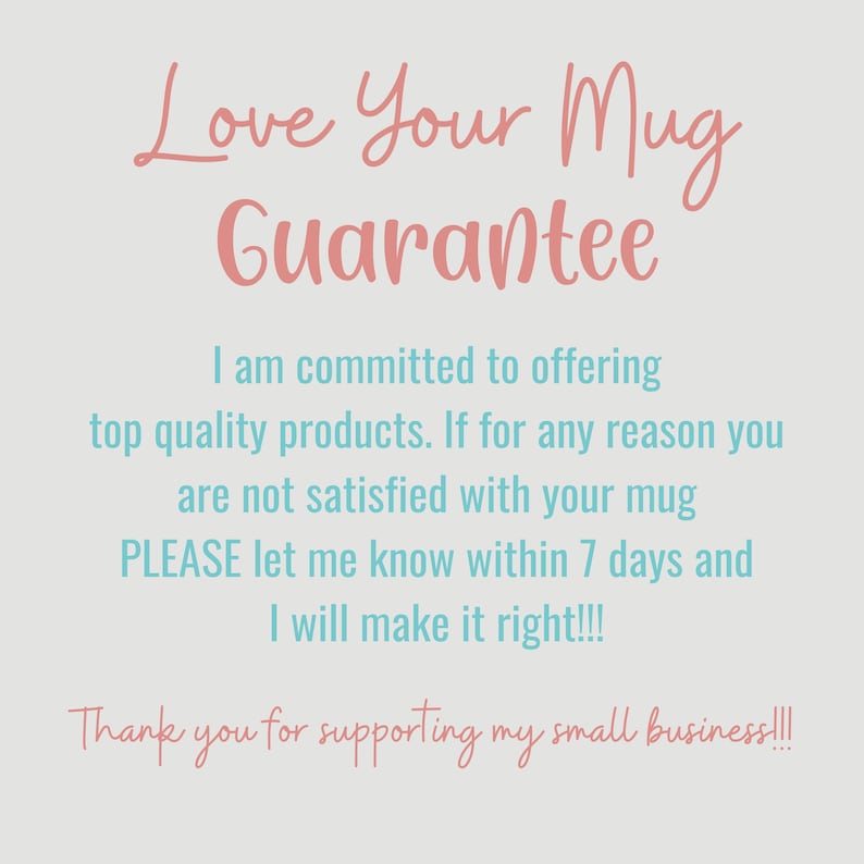 May include: A pink and blue text graphic with the words "Love Your Mug Guarantee". The text says "I am committed to offering top quality products. If for any reason you are not satisfied with your mug PLEASE let me know within 7 days and I will make it right!!! Thank you for supporting my small business!!!"